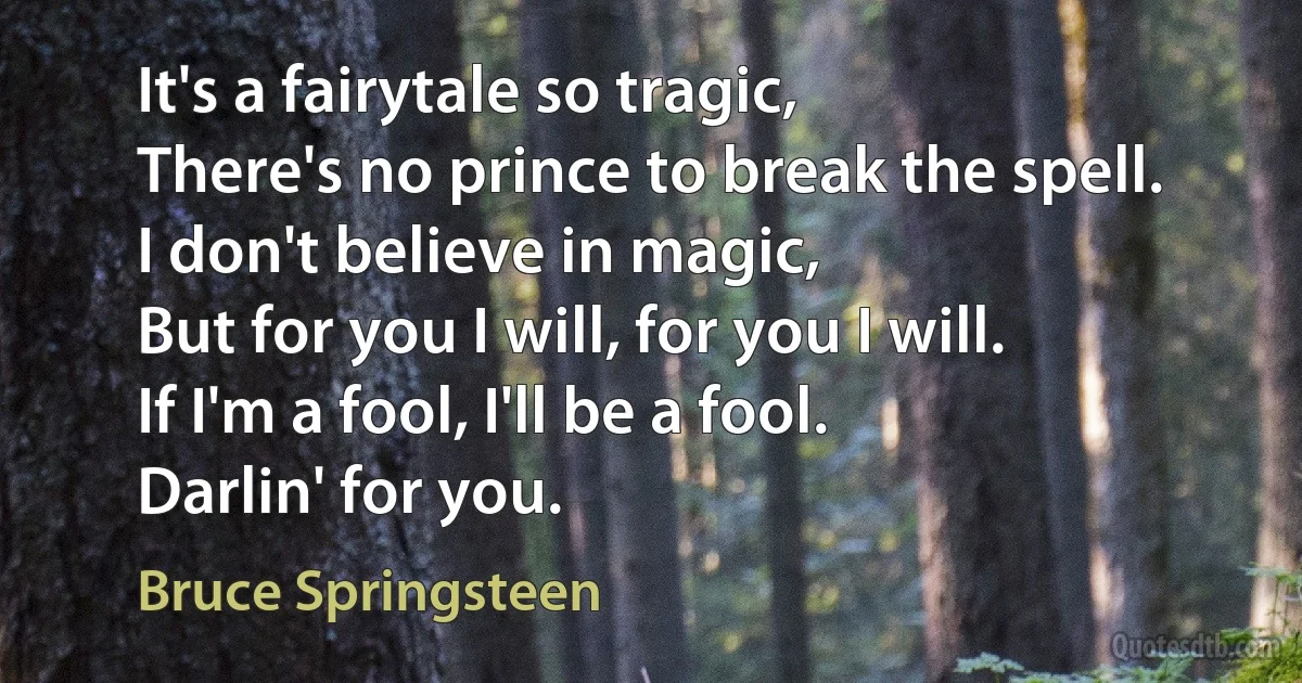 It's a fairytale so tragic,
There's no prince to break the spell.
I don't believe in magic,
But for you I will, for you I will.
If I'm a fool, I'll be a fool.
Darlin' for you. (Bruce Springsteen)