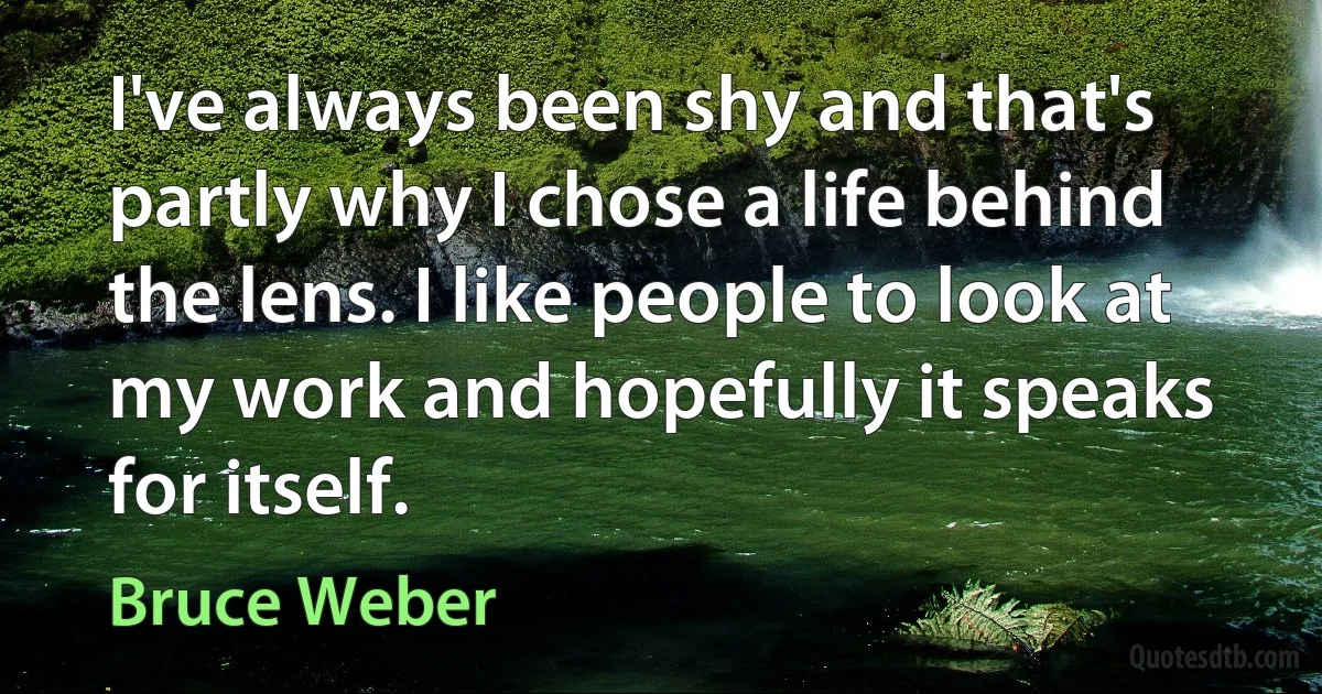 I've always been shy and that's partly why I chose a life behind the lens. I like people to look at my work and hopefully it speaks for itself. (Bruce Weber)