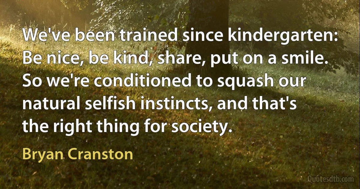 We've been trained since kindergarten: Be nice, be kind, share, put on a smile. So we're conditioned to squash our natural selfish instincts, and that's the right thing for society. (Bryan Cranston)