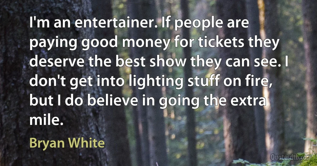 I'm an entertainer. If people are paying good money for tickets they deserve the best show they can see. I don't get into lighting stuff on fire, but I do believe in going the extra mile. (Bryan White)