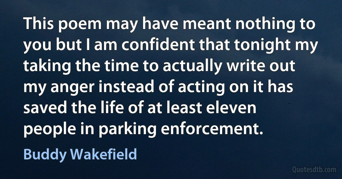 This poem may have meant nothing to you but I am confident that tonight my taking the time to actually write out my anger instead of acting on it has saved the life of at least eleven people in parking enforcement. (Buddy Wakefield)