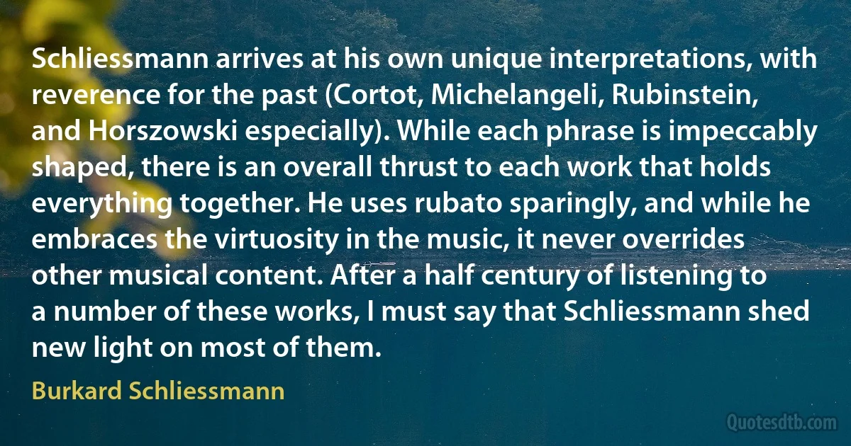 Schliessmann arrives at his own unique interpretations, with reverence for the past (Cortot, Michelangeli, Rubinstein, and Horszowski especially). While each phrase is impeccably shaped, there is an overall thrust to each work that holds everything together. He uses rubato sparingly, and while he embraces the virtuosity in the music, it never overrides other musical content. After a half century of listening to a number of these works, I must say that Schliessmann shed new light on most of them. (Burkard Schliessmann)