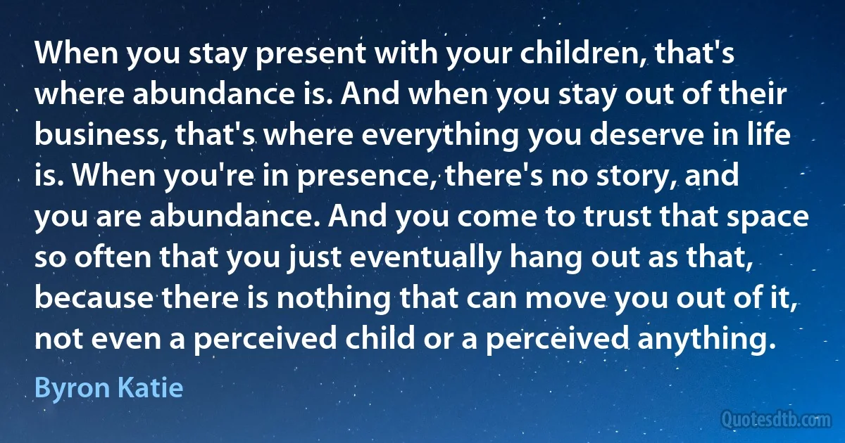 When you stay present with your children, that's where abundance is. And when you stay out of their business, that's where everything you deserve in life is. When you're in presence, there's no story, and you are abundance. And you come to trust that space so often that you just eventually hang out as that, because there is nothing that can move you out of it, not even a perceived child or a perceived anything. (Byron Katie)