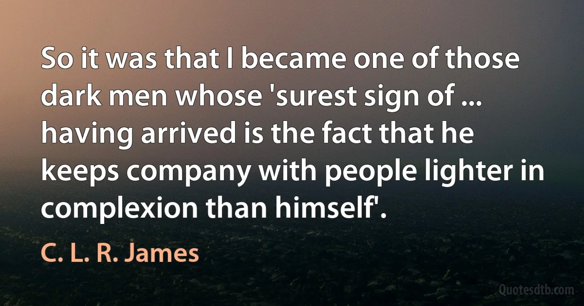 So it was that I became one of those dark men whose 'surest sign of ... having arrived is the fact that he keeps company with people lighter in complexion than himself'. (C. L. R. James)