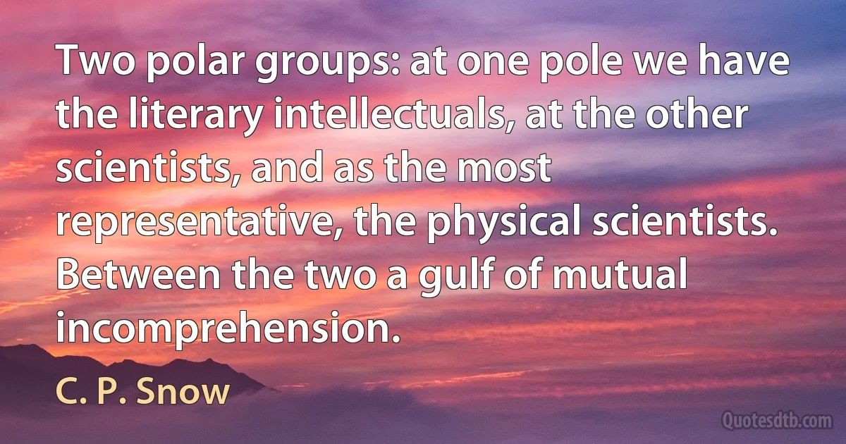 Two polar groups: at one pole we have the literary intellectuals, at the other scientists, and as the most representative, the physical scientists. Between the two a gulf of mutual incomprehension. (C. P. Snow)