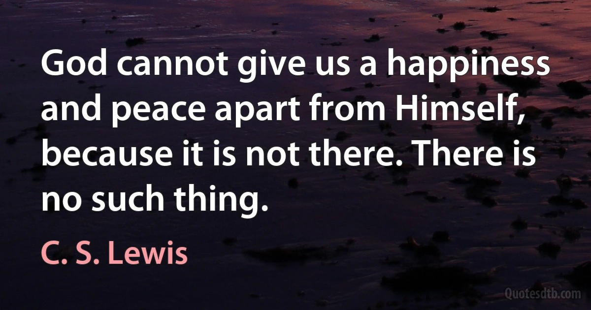 God cannot give us a happiness and peace apart from Himself, because it is not there. There is no such thing. (C. S. Lewis)