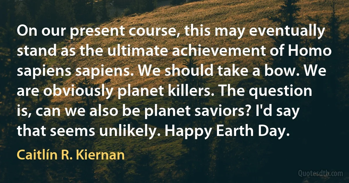 On our present course, this may eventually stand as the ultimate achievement of Homo sapiens sapiens. We should take a bow. We are obviously planet killers. The question is, can we also be planet saviors? I'd say that seems unlikely. Happy Earth Day. (Caitlín R. Kiernan)