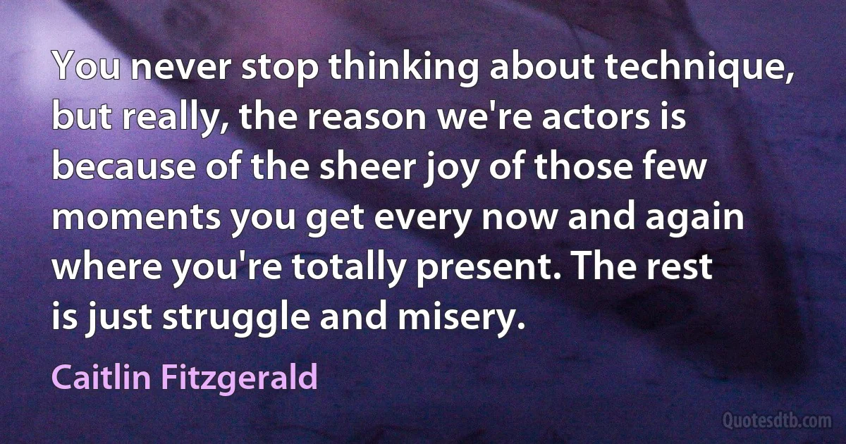 You never stop thinking about technique, but really, the reason we're actors is because of the sheer joy of those few moments you get every now and again where you're totally present. The rest is just struggle and misery. (Caitlin Fitzgerald)