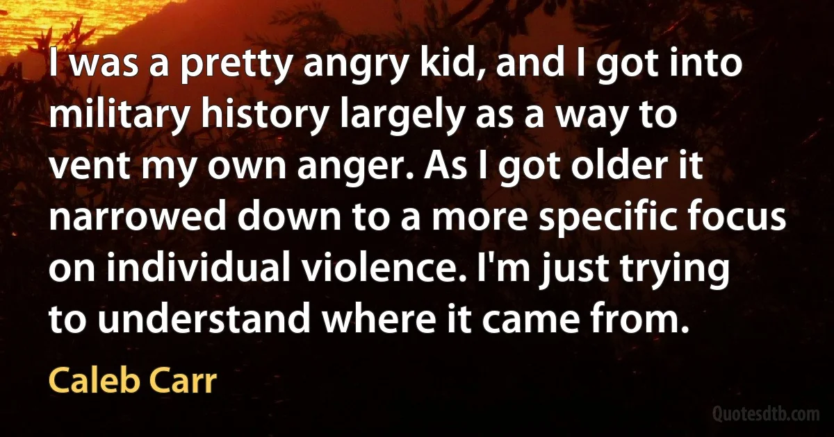 I was a pretty angry kid, and I got into military history largely as a way to vent my own anger. As I got older it narrowed down to a more specific focus on individual violence. I'm just trying to understand where it came from. (Caleb Carr)