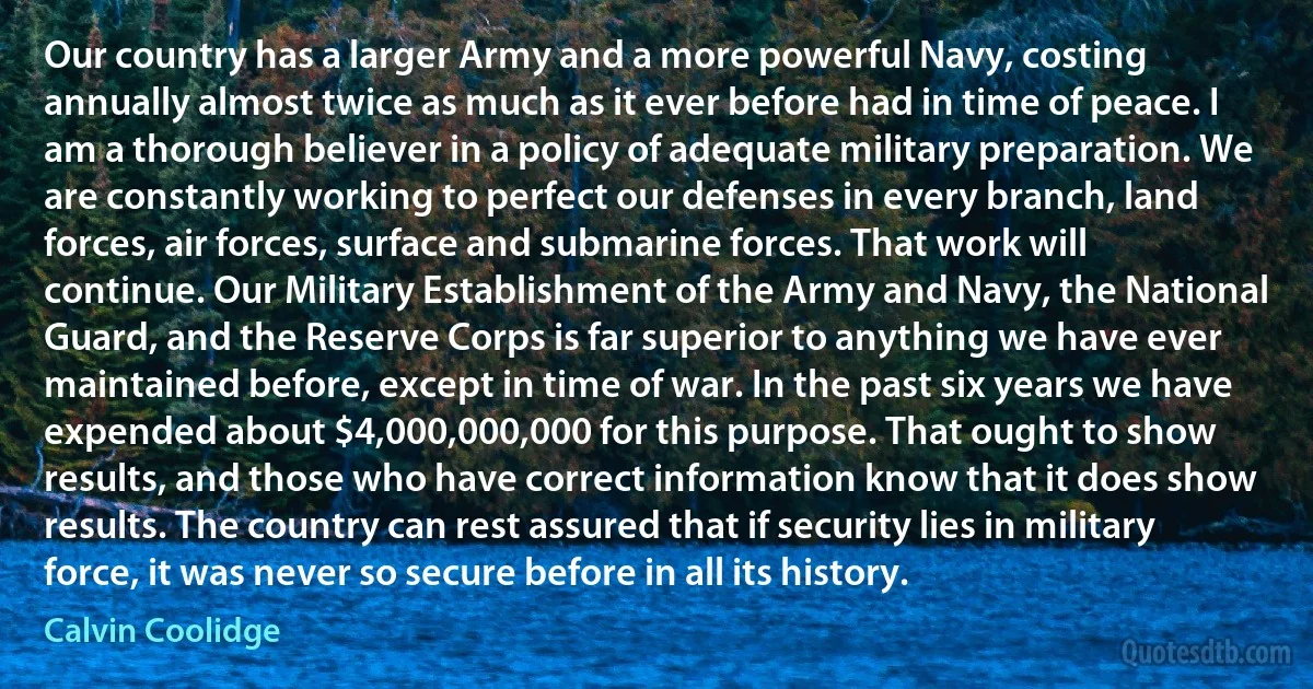 Our country has a larger Army and a more powerful Navy, costing annually almost twice as much as it ever before had in time of peace. I am a thorough believer in a policy of adequate military preparation. We are constantly working to perfect our defenses in every branch, land forces, air forces, surface and submarine forces. That work will continue. Our Military Establishment of the Army and Navy, the National Guard, and the Reserve Corps is far superior to anything we have ever maintained before, except in time of war. In the past six years we have expended about $4,000,000,000 for this purpose. That ought to show results, and those who have correct information know that it does show results. The country can rest assured that if security lies in military force, it was never so secure before in all its history. (Calvin Coolidge)