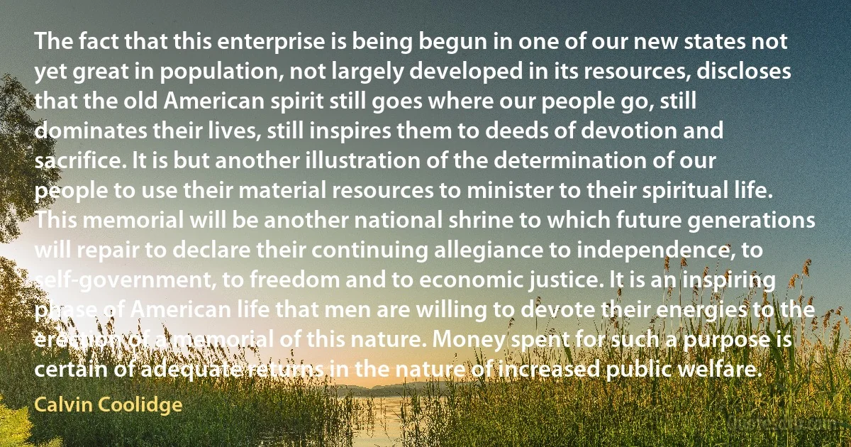 The fact that this enterprise is being begun in one of our new states not yet great in population, not largely developed in its resources, discloses that the old American spirit still goes where our people go, still dominates their lives, still inspires them to deeds of devotion and sacrifice. It is but another illustration of the determination of our people to use their material resources to minister to their spiritual life. This memorial will be another national shrine to which future generations will repair to declare their continuing allegiance to independence, to self-government, to freedom and to economic justice. It is an inspiring phase of American life that men are willing to devote their energies to the erection of a memorial of this nature. Money spent for such a purpose is certain of adequate returns in the nature of increased public welfare. (Calvin Coolidge)