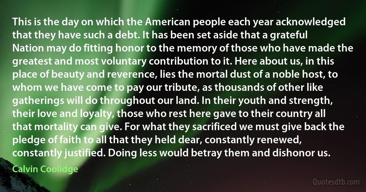 This is the day on which the American people each year acknowledged that they have such a debt. It has been set aside that a grateful Nation may do fitting honor to the memory of those who have made the greatest and most voluntary contribution to it. Here about us, in this place of beauty and reverence, lies the mortal dust of a noble host, to whom we have come to pay our tribute, as thousands of other like gatherings will do throughout our land. In their youth and strength, their love and loyalty, those who rest here gave to their country all that mortality can give. For what they sacrificed we must give back the pledge of faith to all that they held dear, constantly renewed, constantly justified. Doing less would betray them and dishonor us. (Calvin Coolidge)