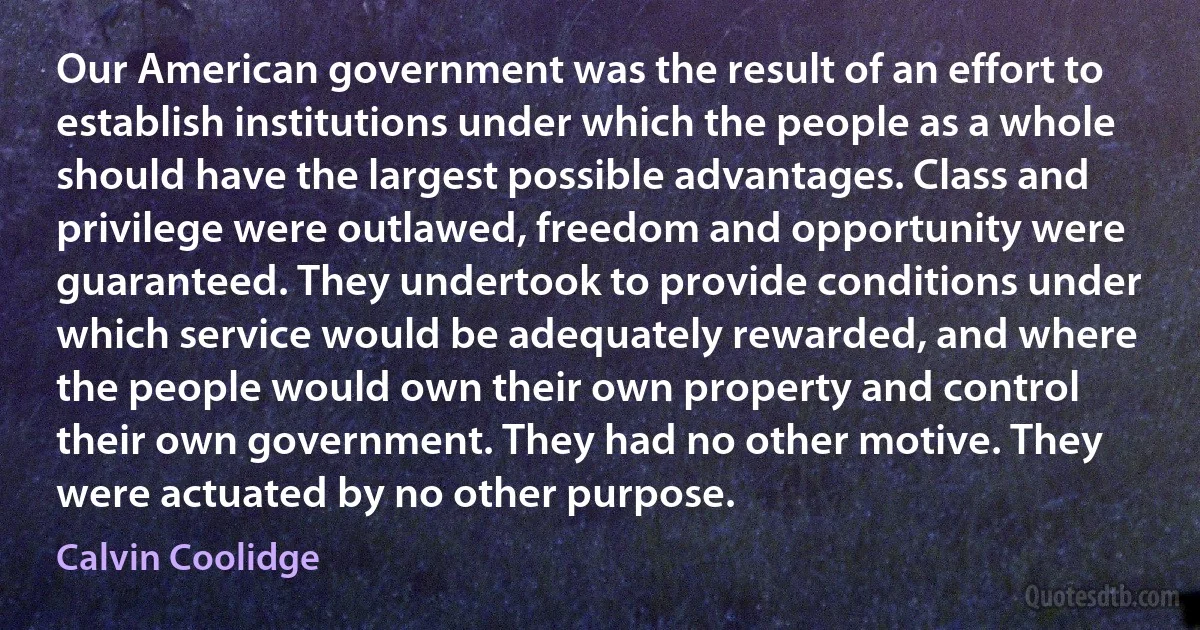 Our American government was the result of an effort to establish institutions under which the people as a whole should have the largest possible advantages. Class and privilege were outlawed, freedom and opportunity were guaranteed. They undertook to provide conditions under which service would be adequately rewarded, and where the people would own their own property and control their own government. They had no other motive. They were actuated by no other purpose. (Calvin Coolidge)