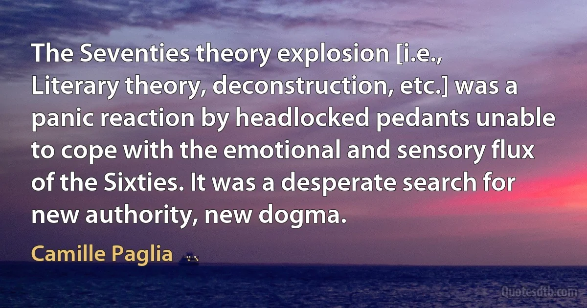 The Seventies theory explosion [i.e., Literary theory, deconstruction, etc.] was a panic reaction by headlocked pedants unable to cope with the emotional and sensory flux of the Sixties. It was a desperate search for new authority, new dogma. (Camille Paglia)