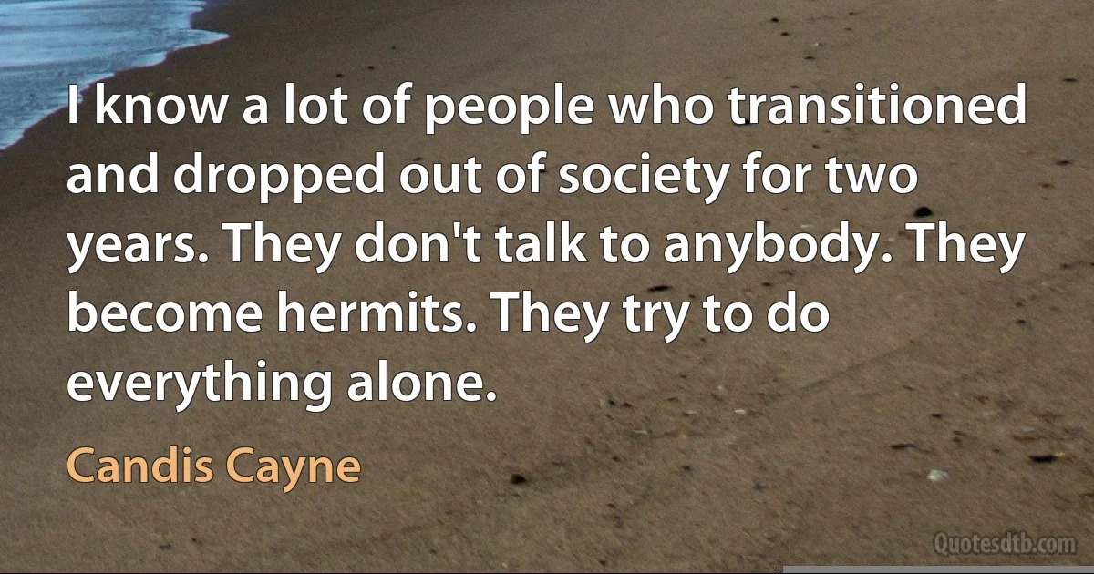 I know a lot of people who transitioned and dropped out of society for two years. They don't talk to anybody. They become hermits. They try to do everything alone. (Candis Cayne)