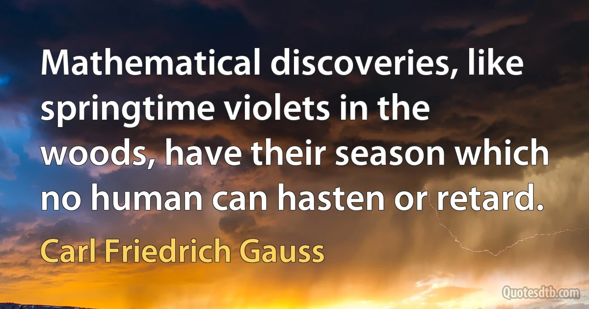 Mathematical discoveries, like springtime violets in the woods, have their season which no human can hasten or retard. (Carl Friedrich Gauss)