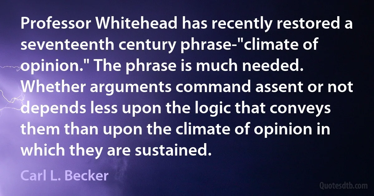 Professor Whitehead has recently restored a seventeenth century phrase-"climate of opinion." The phrase is much needed. Whether arguments command assent or not depends less upon the logic that conveys them than upon the climate of opinion in which they are sustained. (Carl L. Becker)