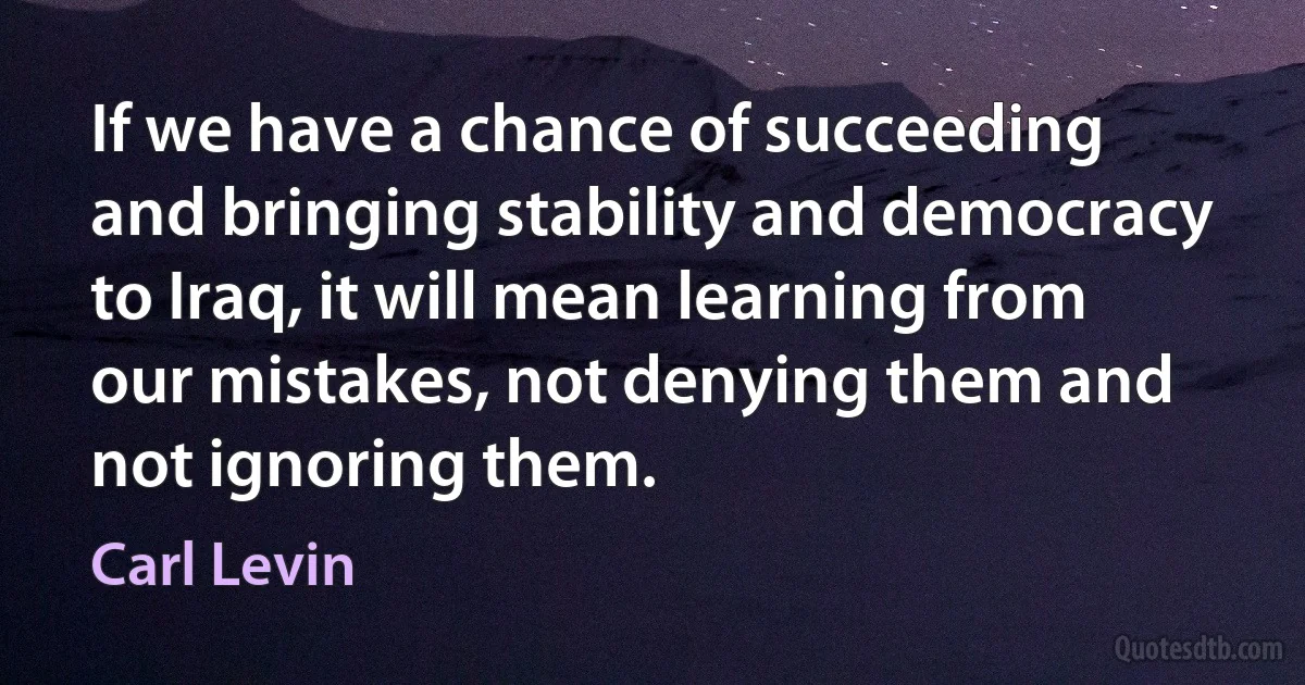 If we have a chance of succeeding and bringing stability and democracy to Iraq, it will mean learning from our mistakes, not denying them and not ignoring them. (Carl Levin)