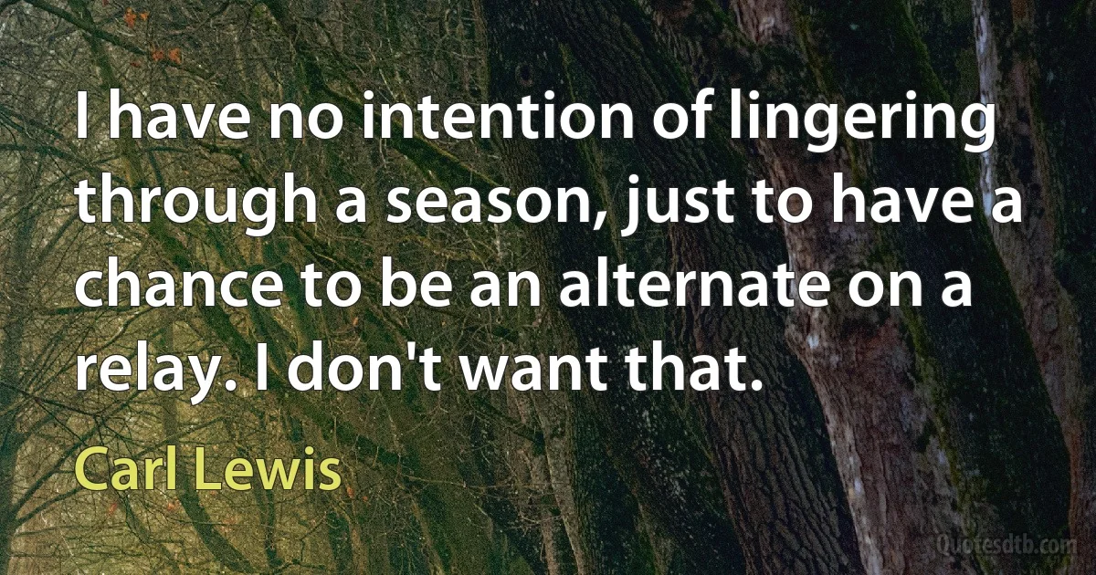 I have no intention of lingering through a season, just to have a chance to be an alternate on a relay. I don't want that. (Carl Lewis)