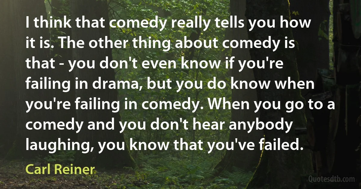 I think that comedy really tells you how it is. The other thing about comedy is that - you don't even know if you're failing in drama, but you do know when you're failing in comedy. When you go to a comedy and you don't hear anybody laughing, you know that you've failed. (Carl Reiner)