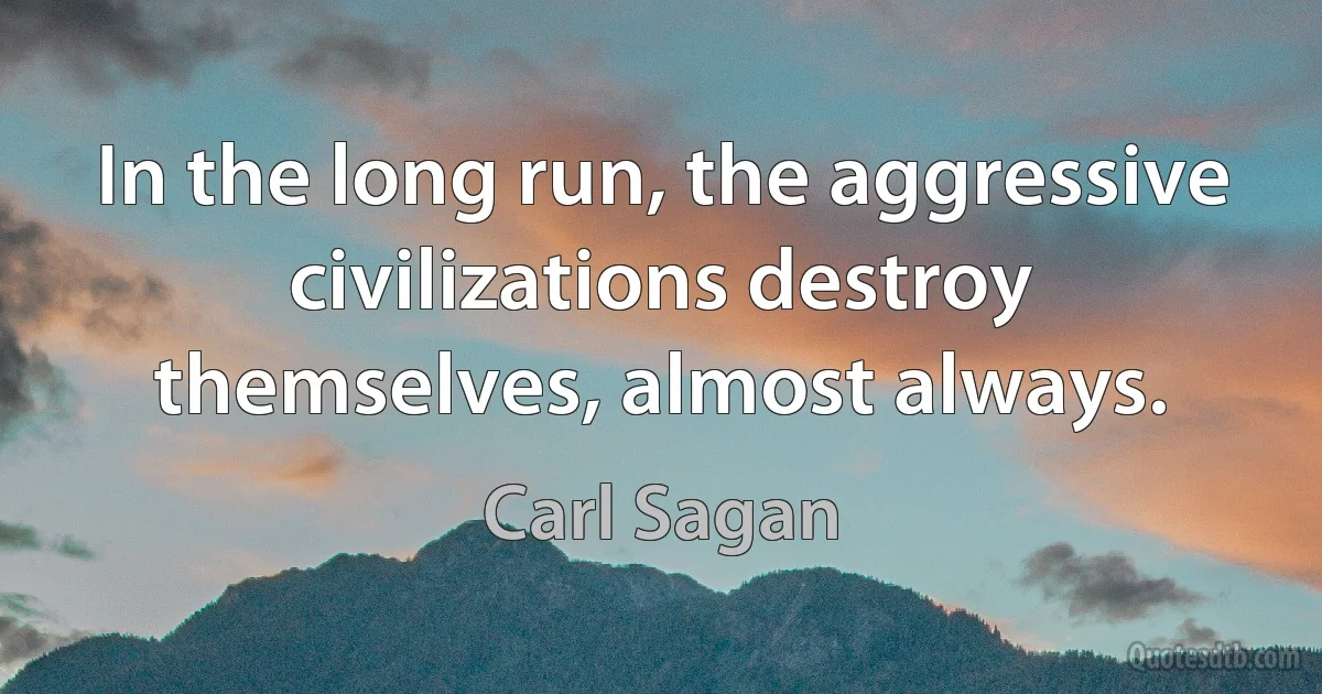 In the long run, the aggressive civilizations destroy themselves, almost always. (Carl Sagan)