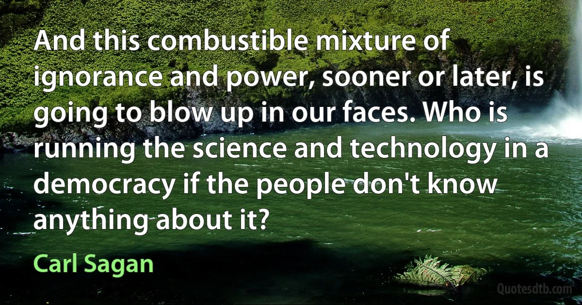 And this combustible mixture of ignorance and power, sooner or later, is going to blow up in our faces. Who is running the science and technology in a democracy if the people don't know anything about it? (Carl Sagan)