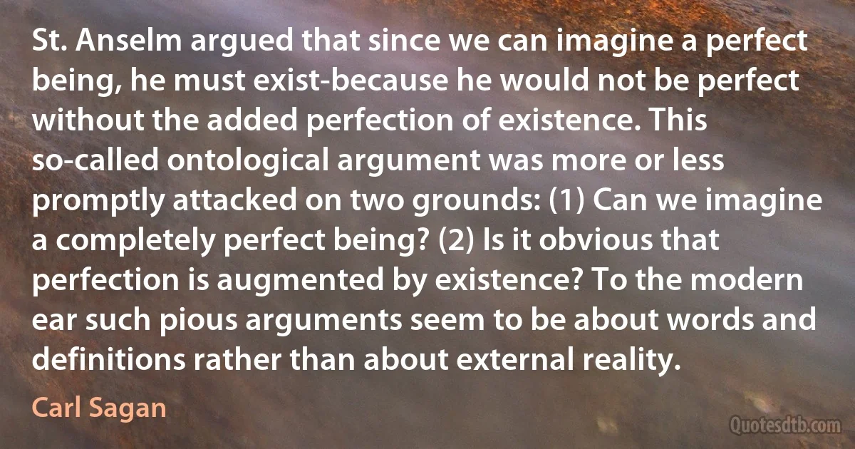 St. Anselm argued that since we can imagine a perfect being, he must exist-because he would not be perfect without the added perfection of existence. This so-called ontological argument was more or less promptly attacked on two grounds: (1) Can we imagine a completely perfect being? (2) Is it obvious that perfection is augmented by existence? To the modern ear such pious arguments seem to be about words and definitions rather than about external reality. (Carl Sagan)