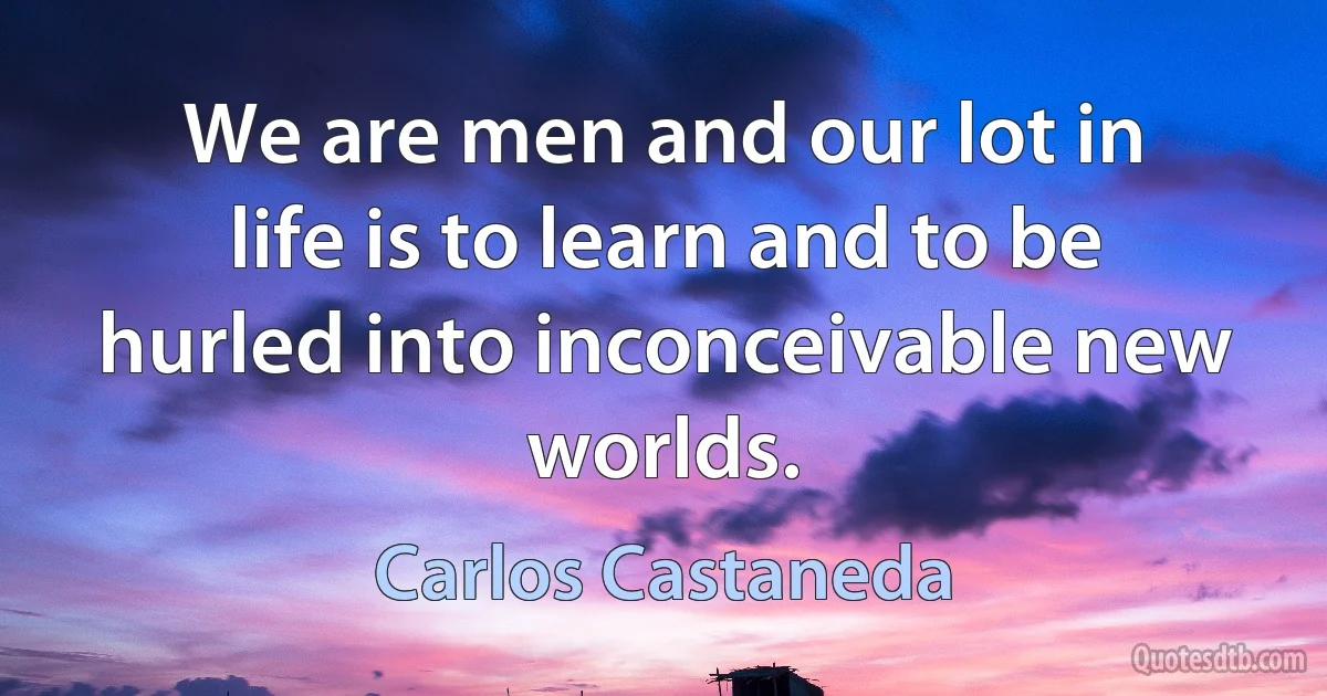 We are men and our lot in life is to learn and to be hurled into inconceivable new worlds. (Carlos Castaneda)