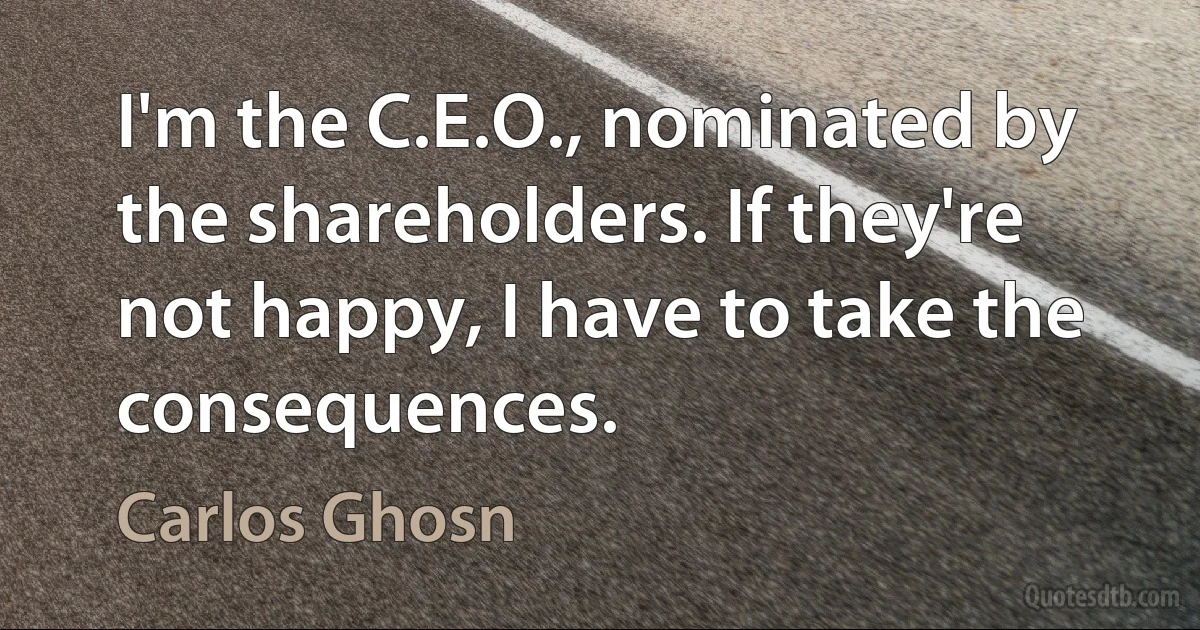 I'm the C.E.O., nominated by the shareholders. If they're not happy, I have to take the consequences. (Carlos Ghosn)