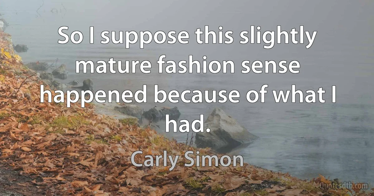 So I suppose this slightly mature fashion sense happened because of what I had. (Carly Simon)