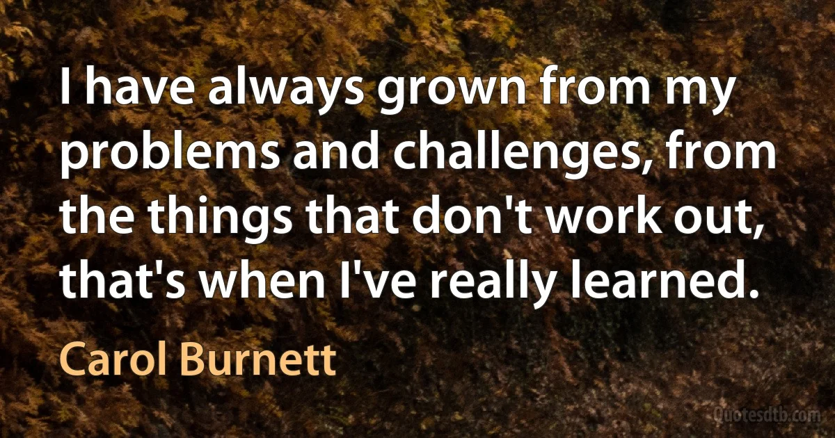 I have always grown from my problems and challenges, from the things that don't work out, that's when I've really learned. (Carol Burnett)