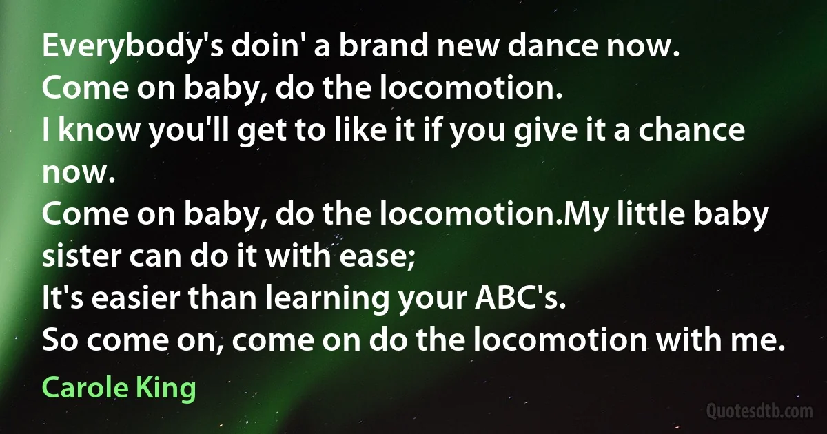 Everybody's doin' a brand new dance now.
Come on baby, do the locomotion.
I know you'll get to like it if you give it a chance now.
Come on baby, do the locomotion.My little baby sister can do it with ease;
It's easier than learning your ABC's.
So come on, come on do the locomotion with me. (Carole King)