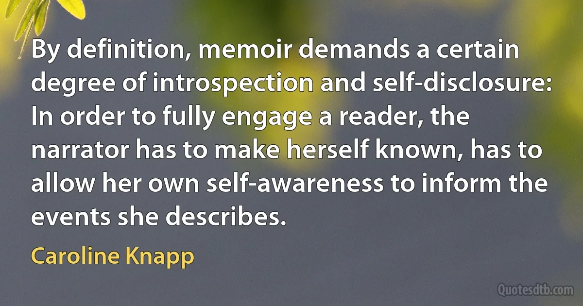 By definition, memoir demands a certain degree of introspection and self-disclosure: In order to fully engage a reader, the narrator has to make herself known, has to allow her own self-awareness to inform the events she describes. (Caroline Knapp)