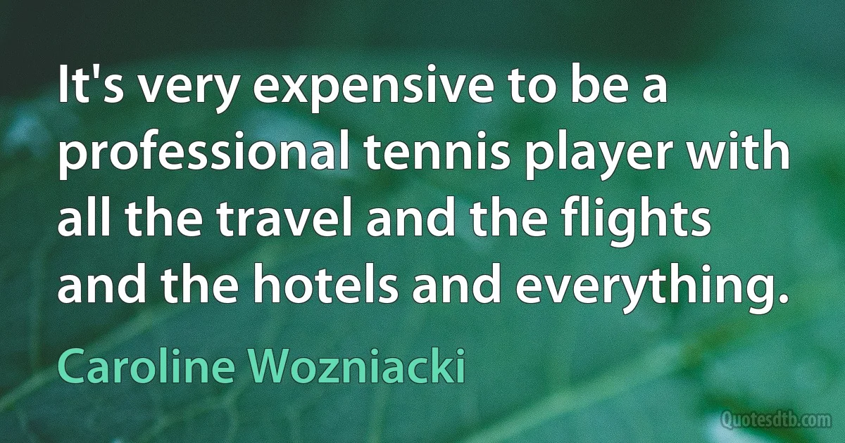 It's very expensive to be a professional tennis player with all the travel and the flights and the hotels and everything. (Caroline Wozniacki)