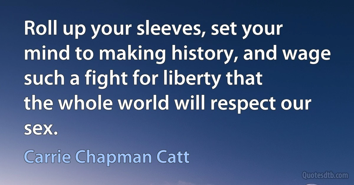 Roll up your sleeves, set your mind to making history, and wage such a fight for liberty that the whole world will respect our sex. (Carrie Chapman Catt)