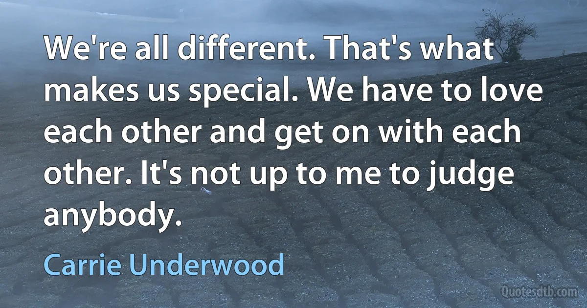 We're all different. That's what makes us special. We have to love each other and get on with each other. It's not up to me to judge anybody. (Carrie Underwood)