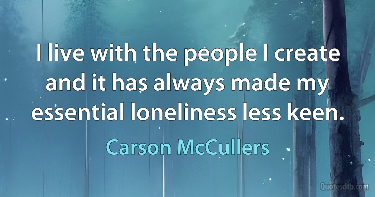 I live with the people I create and it has always made my essential loneliness less keen. (Carson McCullers)