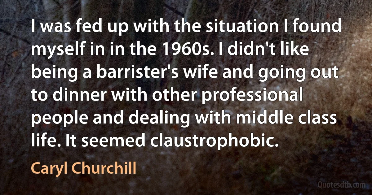 I was fed up with the situation I found myself in in the 1960s. I didn't like being a barrister's wife and going out to dinner with other professional people and dealing with middle class life. It seemed claustrophobic. (Caryl Churchill)