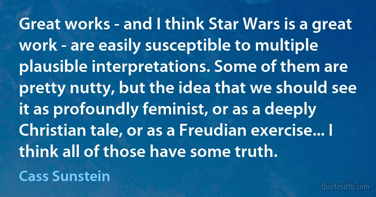 Great works - and I think Star Wars is a great work - are easily susceptible to multiple plausible interpretations. Some of them are pretty nutty, but the idea that we should see it as profoundly feminist, or as a deeply Christian tale, or as a Freudian exercise... I think all of those have some truth. (Cass Sunstein)