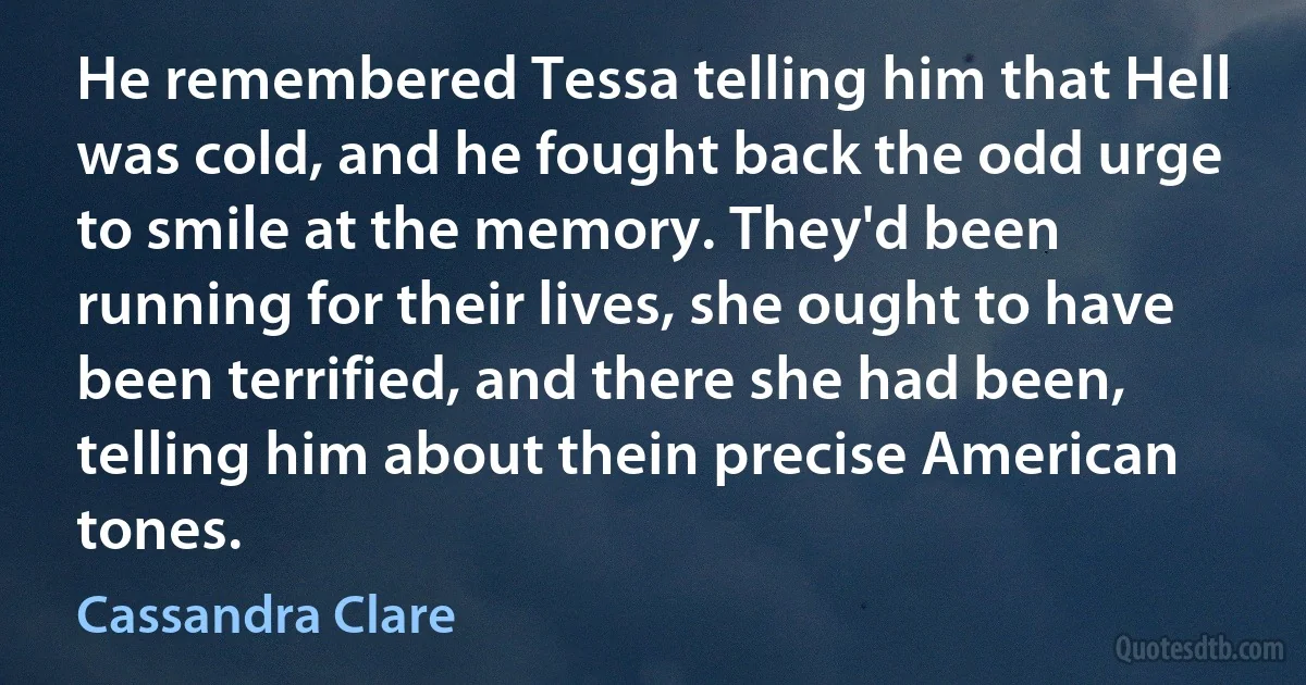 He remembered Tessa telling him that Hell was cold, and he fought back the odd urge to smile at the memory. They'd been running for their lives, she ought to have been terrified, and there she had been, telling him about thein precise American tones. (Cassandra Clare)