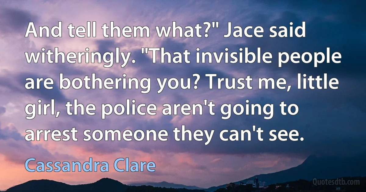 And tell them what?" Jace said witheringly. "That invisible people are bothering you? Trust me, little girl, the police aren't going to arrest someone they can't see. (Cassandra Clare)