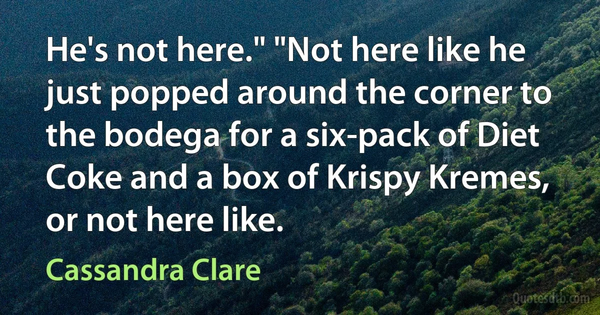 He's not here." "Not here like he just popped around the corner to the bodega for a six-pack of Diet Coke and a box of Krispy Kremes, or not here like. (Cassandra Clare)