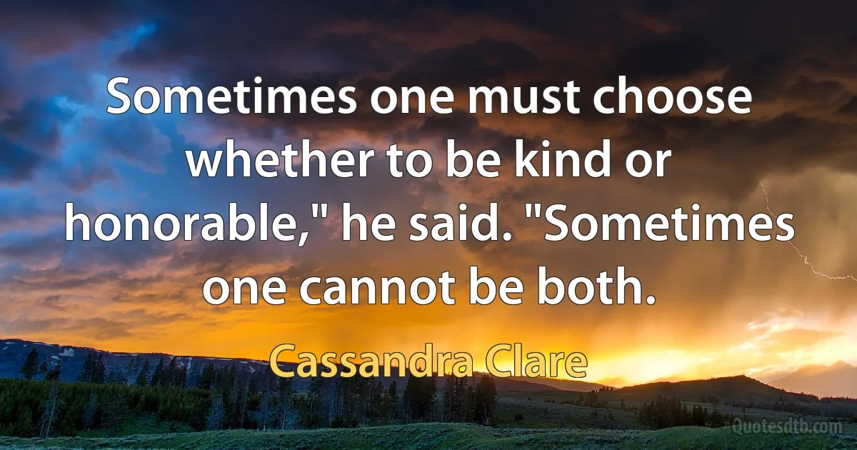 Sometimes one must choose whether to be kind or honorable," he said. "Sometimes one cannot be both. (Cassandra Clare)