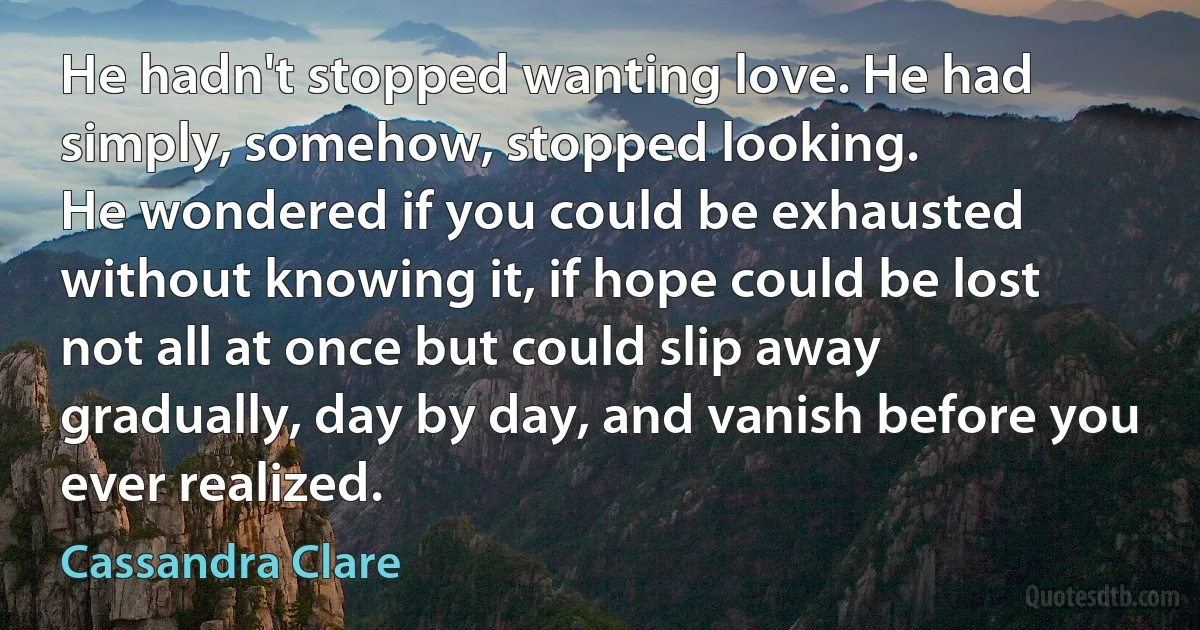 He hadn't stopped wanting love. He had simply, somehow, stopped looking.
He wondered if you could be exhausted without knowing it, if hope could be lost not all at once but could slip away gradually, day by day, and vanish before you ever realized. (Cassandra Clare)