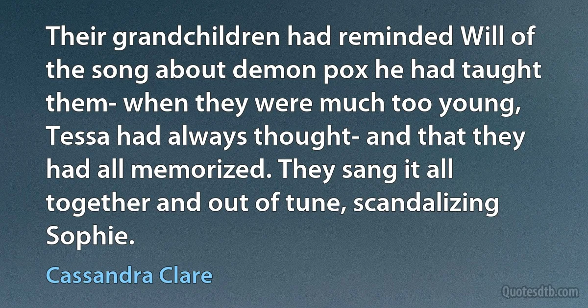 Their grandchildren had reminded Will of the song about demon pox he had taught them- when they were much too young, Tessa had always thought- and that they had all memorized. They sang it all together and out of tune, scandalizing Sophie. (Cassandra Clare)