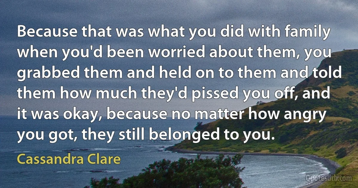 Because that was what you did with family when you'd been worried about them, you grabbed them and held on to them and told them how much they'd pissed you off, and it was okay, because no matter how angry you got, they still belonged to you. (Cassandra Clare)