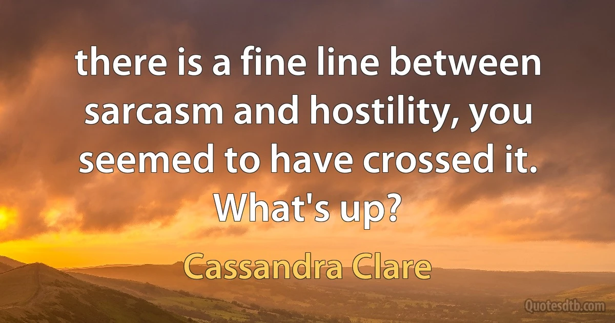 there is a fine line between sarcasm and hostility, you seemed to have crossed it. What's up? (Cassandra Clare)