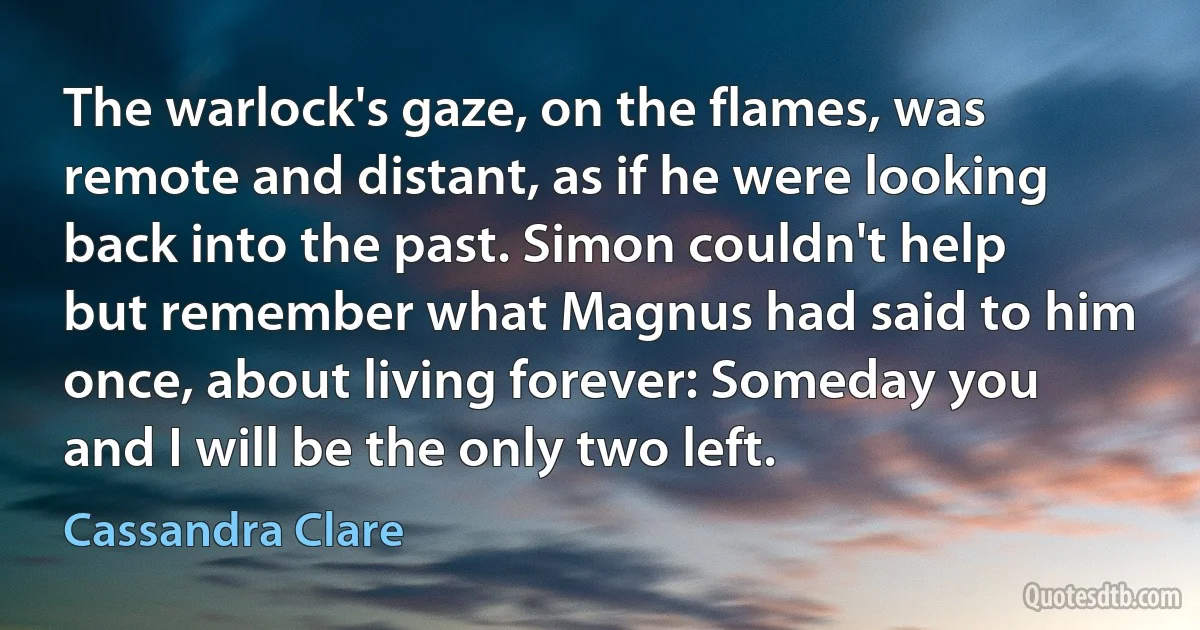 The warlock's gaze, on the flames, was remote and distant, as if he were looking back into the past. Simon couldn't help but remember what Magnus had said to him once, about living forever: Someday you and I will be the only two left. (Cassandra Clare)