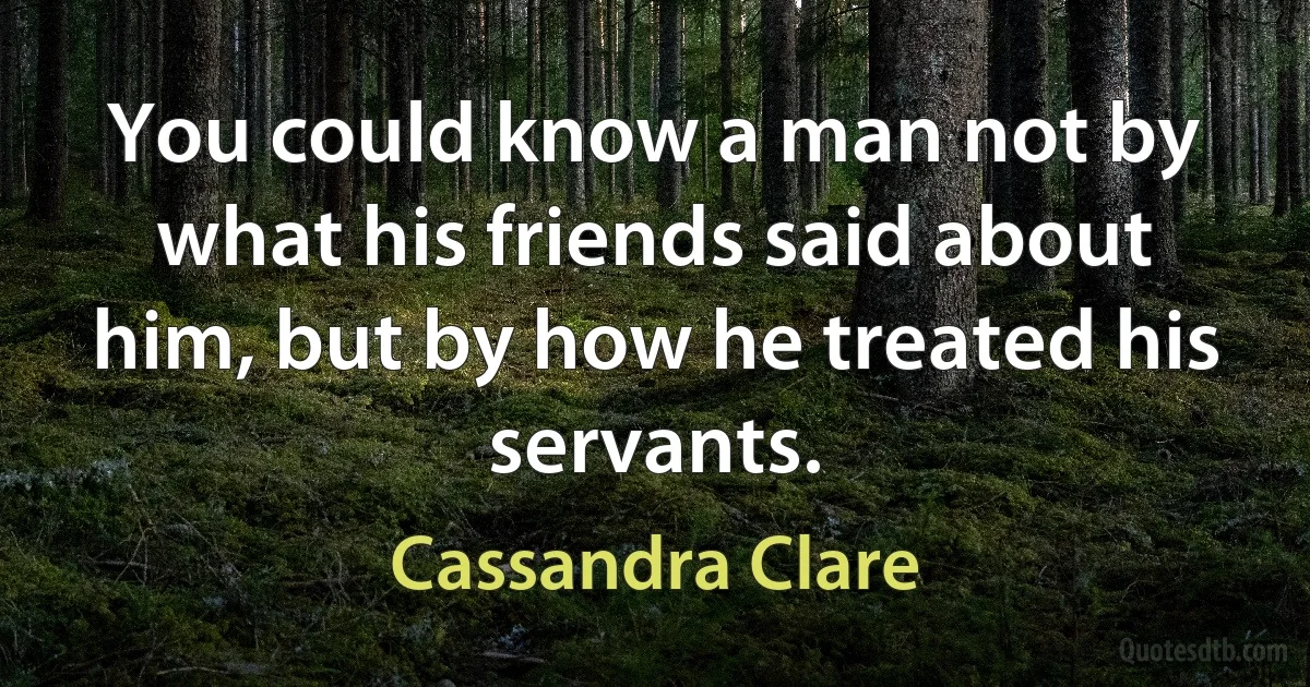 You could know a man not by what his friends said about him, but by how he treated his servants. (Cassandra Clare)