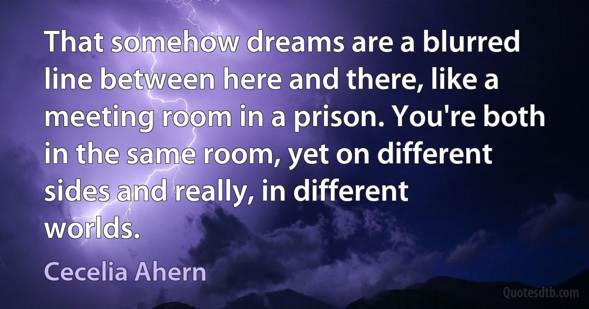 That somehow dreams are a blurred line between here and there, like a meeting room in a prison. You're both in the same room, yet on different sides and really, in different worlds. (Cecelia Ahern)